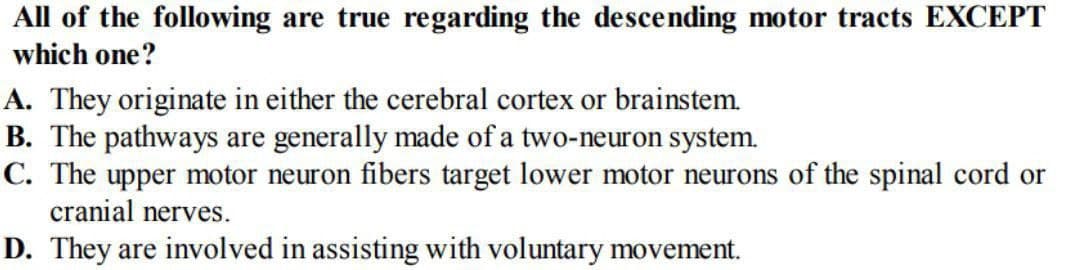 All of the following are true regarding the descending motor tracts EXCEPT
which one?
A. They originate in either the cerebral cortex or brainstem.
B. The pathways are generally made of a two-neuron system.
C. The upper motor neuron fibers target lower motor neurons of the spinal cord or
cranial nerves.
D. They are involved in assisting with voluntary movement.
