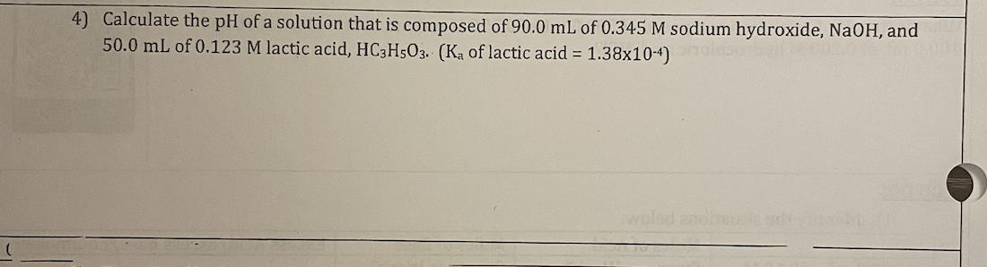 4) Calculate the pH of a solution that is composed of 90.0 mL of 0.345 M sodium hydroxide, NaOH, and
50.0 mL of 0.123 M lactic acid, HC3H5O3. (Ka of lactic acid = 1.38x10-4)
woled andbeuble de