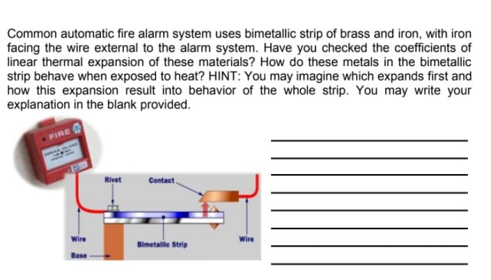 Common automatic fire alarm system uses bimetallic strip of brass and iron, with iron
facing the wire external to the alarm system. Have you checked the coefficients of
linear thermal expansion of these materials? How do these metals in the bimetallic
strip behave when exposed to heat? HINT: You may imagine which expands first and
how this expansion result into behavior of the whole strip. You may write your
explanation in the blank provided.
FIRE
Rivet
Contact
wire
Wire
Bimetalile Strip
Base
