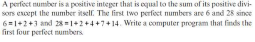 A perfect number is a positive integer that is equal to the sum of its positive divi-
sors except the number itself. The first two perfect numbers are 6 and 28 since
6=1+2+3 and 28 = 1+2+4+7+14. Write a computer program that finds the
first four perfect numbers.
