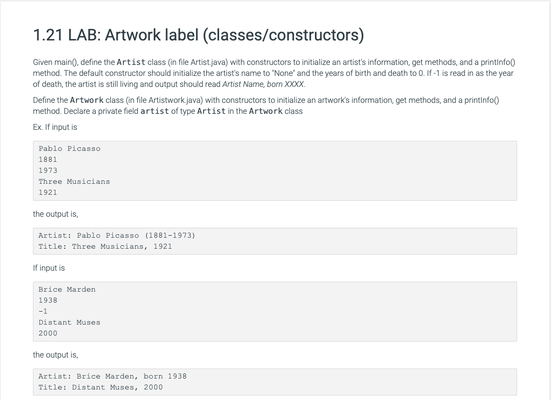 1.21 LAB: Artwork label (classes/constructors)
Given main(), define the Artist class (in file Artist.java) with constructors to initialize an artist's information, get methods, and a printInfo()
method. The default constructor should initialize the artist's name to "None" and the years of birth and death to 0. If -1 is read in as the year
of death, the artist is still living and output should read Artist Name, born XXXX.
Define the Artwork class (in file Artistwork.java) with constructors to initialize an artwork's information, get methods, and a printInfo()
method. Declare a private field artist of type Artist in the Artwork class
Ex. If input is
Pablo Picasso
1881
1973
Three Musicians
1921
the output is,
Artist: Pablo Picasso (1881-1973)
Title: Three Musicians, 1921
If input is
Brice Marden
1938
-1
Distant Muses
2000
the output is,
Artist: Brice Marden, born 1938.
Title: Distant Muses, 2000