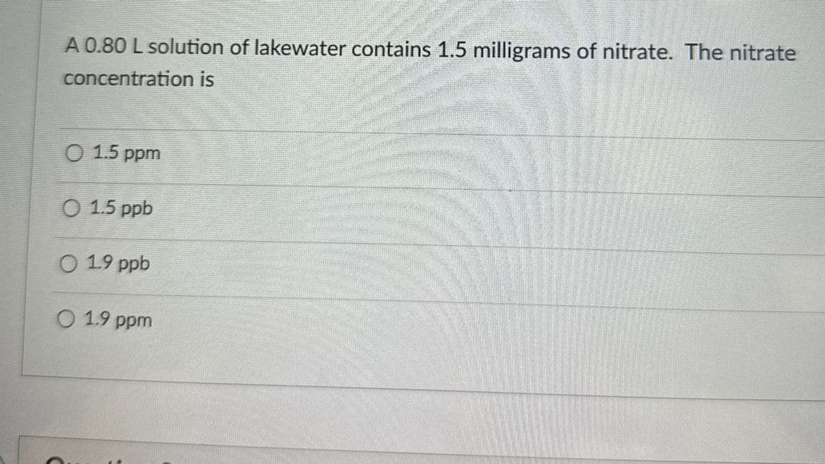 A 0.80 L solution of lakewater contains 1.5 milligrams of nitrate. The nitrate
concentration is
O 1.5 ppm
O 1.5 ppb
019 ppb
○ 1.9 ppm