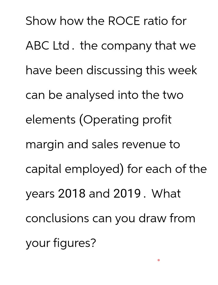 Show how the ROCE ratio for
ABC Ltd. the company that we
have been discussing this week
can be analysed into the two
elements (Operating profit
margin and sales revenue to
capital employed) for each of the
years 2018 and 2019. What
conclusions can you draw from
your figures?