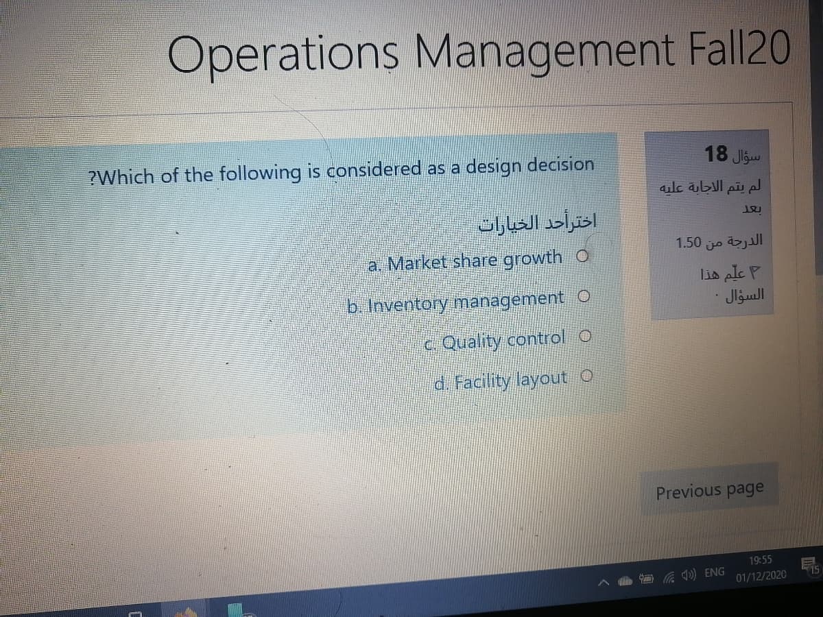Operations Management Fall20
?Which of the following is considered as a design decision
18 Jlgw
لم يتم الاجابة عليه
اخترأحد الخيارات
1.50 jo jll
a. Market share growth O
b. Inventory management O
Lis ple P
السؤال
C. Quality control O
d. Facility layout O
Previous page
19:55
) ENG
15
01/12/2020
