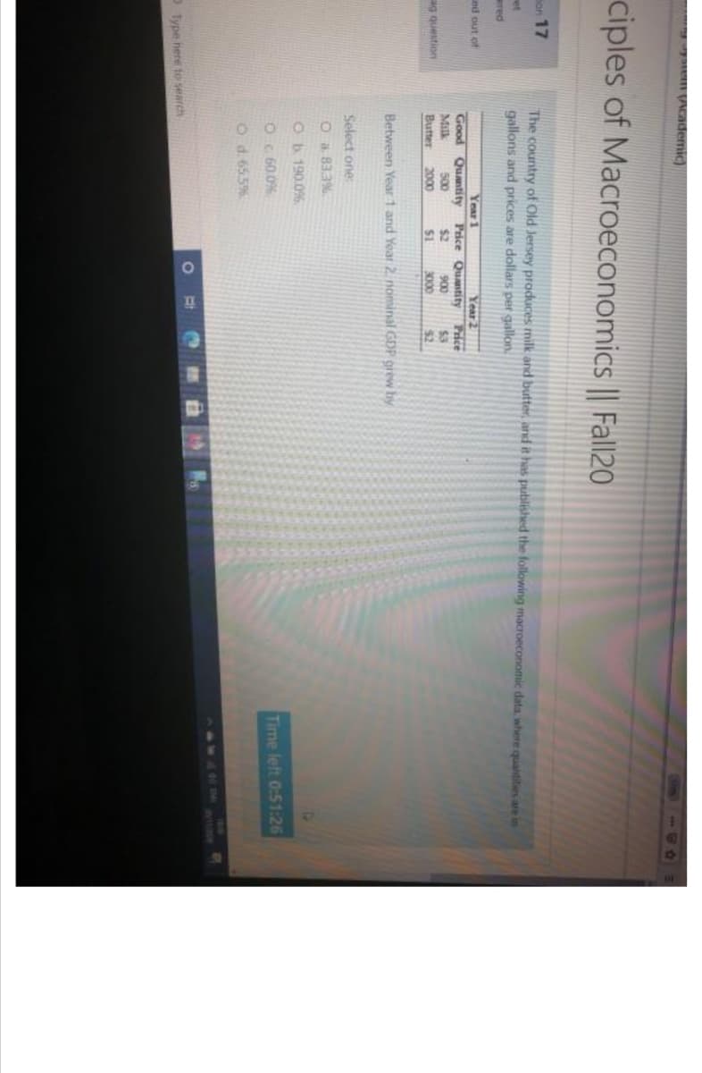 Academic)
ciples of Macroeconomics || Fal|20
mon 17
The country of Old Jersey produces milk and butter, and it has published the following macroeconomic data, where quantities are in
gallons and prices are dollars per gallon,
et
ered
Year1
Good Quantity Price Quastity
500
2000
ced out of
Year 2
Price
$3
Milk
Butter
$2
900
ag question
$1
3000
$2
Between Year 1 and Year 2 nominal GDP grew by
Select one:
O a 83.3%
Ob 190.0%
O G 60.0%
Time left 0:51:26
O d. 655%
SWAD
Type here to search

