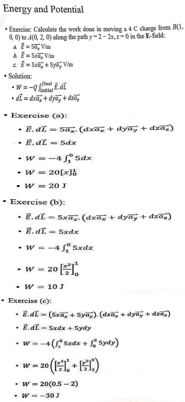 Energy and Potential
• Exercise: Calculate the work done in moving a 4 C charge from B(1,
0, 0) to A(0, 2, 0) along the path y=2-2x, z=0 in the E-field:
a. Ē = 5ax V/m
b. Ē = 5xx V/m
c. Ē = 5x + 5ya, V/m
• Solution:
• W = -Q SĒ. dL
dī=
=dxax+dyay+dzāz
• Exercise (a):
E. dL
• E. dL = 5dx
=
• W = -4 ₁ 5dx
• W = 20 [x]!
• W = 20 J
.
• Exercise (b):
E.dL=
• Ē.dī <= 5xdx
5ax. (dxax + dyay + dzāz
• W = -4 ₂₁5xdx
O ET.
• W = 20
5xax. (dxax + dyay + dzaz)
• W = 10. J
• W = -4
Exercise (c):
Ē.dī = (5xāx + 5yāy). (dxāx + dyāy + dzāz)
• Ē.dL = 5xdx + 5ydy
(₁5xdx +
• W = 20
20 (+1)
5ydy)
• W = 20(0.5 - 2)
.W-30 J