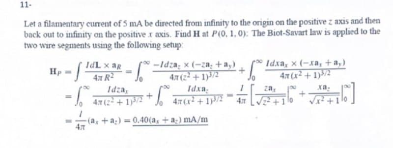 11-
Let a filamentary current of 5 mA be directed from infinity to the origin on the positive z axis and then
back out to infinity on the positive r axis. Find H at P(0, 1, 0): The Biot-Savart law is applied to the
two wire segments using the following setup:
Hp
IdL x ag
4x R²
I
-So
=
S
Idza,
47 (2²+1)3/2
-Idza, x (-za₂ + ay)
47 (2²+1)3/2
Idxa,
47 (x²+1)3/2
-1.⁰
+
-(ax +a)= 0.40(a, + a) mA/m
47
=
+ √°°
Ал
[₁
Idxa, x (-xa, + ay)
47 (x²+1)3/2
zax
{[%]
xa-
√x²+1/0