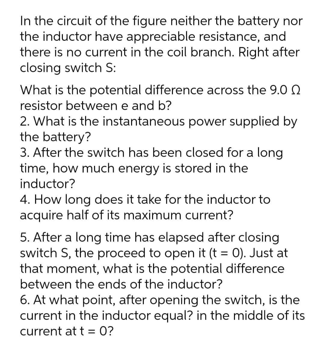 In the circuit of the figure neither the battery nor
the inductor have appreciable resistance, and
there is no current in the coil branch. Right after
closing switch S:
What is the potential difference across the 9.0 N
resistor between e and b?
2. What is the instantaneous power supplied by
the battery?
3. After the switch has been closed for a long
time, how much energy is stored in the
inductor?
4. How long does it take for the inductor to
acquire half of its maximum current?
5. After a long time has elapsed after closing
switch S, the proceed to open it (t = 0). Just at
that moment, what is the potential difference
between the ends of the inductor?
6. At what point, after opening the switch, is the
current in the inductor equal? in the middle of its
current at t = 0?
