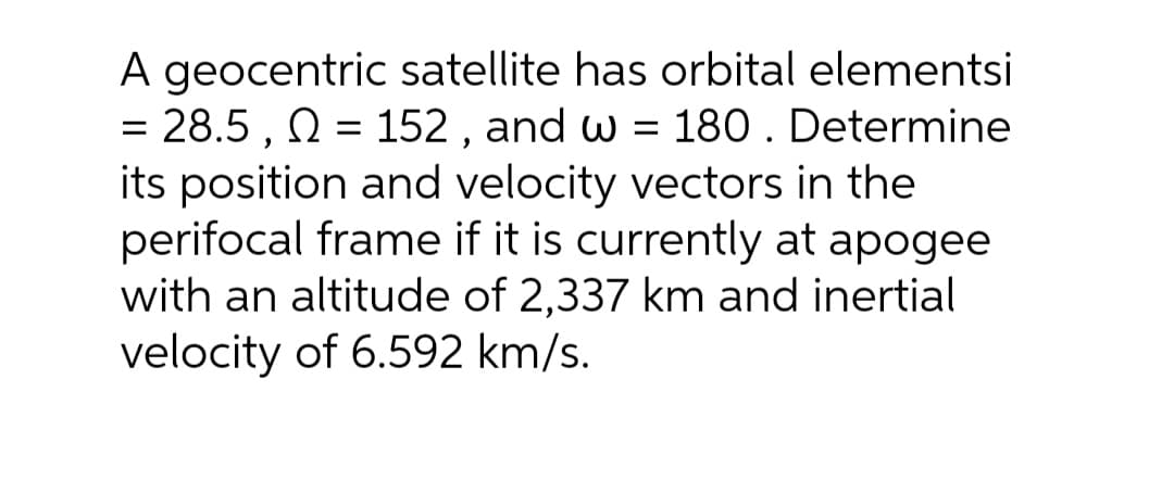 A geocentric satellite has orbital elementsi
= 28.5 , N = 152 , and w = 180 . Determine
its position and velocity vectors in the
perifocal frame if it is currently at apogee
with an altitude of 2,337 km and inertial
velocity of 6.592 km/s.
%3D

