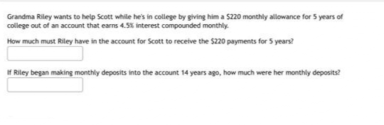 Grandma Riley wants to help Scott while he's in college by giving him a $220 monthly allowance for 5 years of
college out of an account that earns 4.5% interest compounded monthly.
How much must Riley have in the account for Scott to receive the $220 payments for 5 years?
If Riley began making monthly deposits into the account 14 years ago, how much were her monthly deposits?

