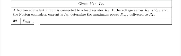 Given: VRL, IN.
A Norton equivalent circuit is connected to a load resistor RL. If the voltage across RL is VRL and
the Norton equivalent current is IN, determine the maximum power Pmar delivered to R1.
32 Pmaz:
