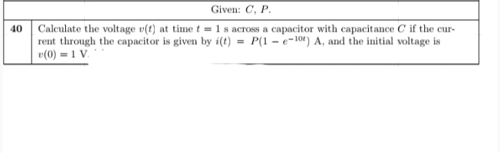 Given: C, P.
Calculate the voltage v(t) at time t = 1 s across a capacitor with capacitance C if the cur-
rent through the capacitor is given by i(t) = P(1 – e-10t) A, and the initial voltage is
v(0) = 1 V.
40
