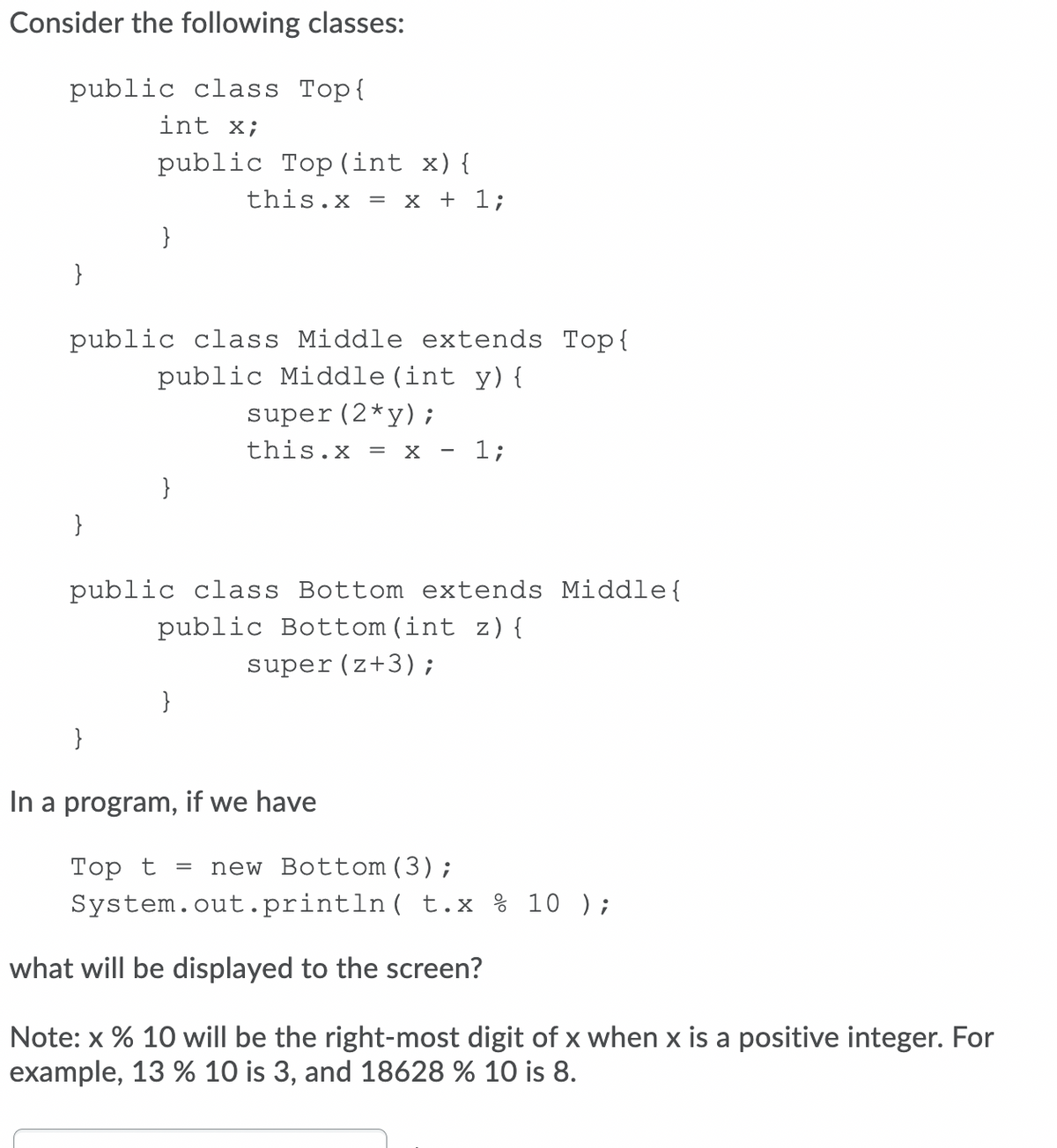 Consider the following classes:
public class Top{
int x;
public Top (int x){
this.x = x + 1;
}
}
public class Middle extends Top{
public Middle (int y) {
super(2*y);
this.x = x - 1;
}
}
public class Bottom extends Middle{
public Bottom(int z) {
super (z+3);
}
}
In a program, if we have
Тоp t
System.out.println( t.x % 10 );
new Bottom(3);
what will be displayed to the screen?
Note: x % 10 will be the right-most digit of x when x is a positive integer. For
example, 13 % 10 is 3, and 18628 % 10 is 8.
