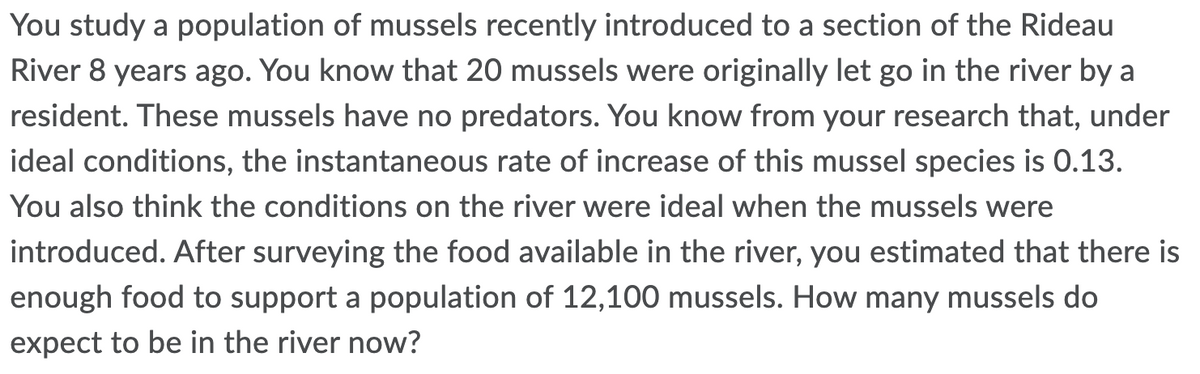 You study a population of mussels recently introduced to a section of the Rideau
River 8 years ago. You know that 20 mussels were originally let go in the river by a
resident. These mussels have no predators. You know from your research that, under
ideal conditions, the instantaneous rate of increase of this mussel species is 0.13.
You also think the conditions on the river were ideal when the mussels were
introduced. After surveying the food available in the river, you estimated that there is
enough food to support a population of 12,100 mussels. How many mussels do
expect to be in the river now?
