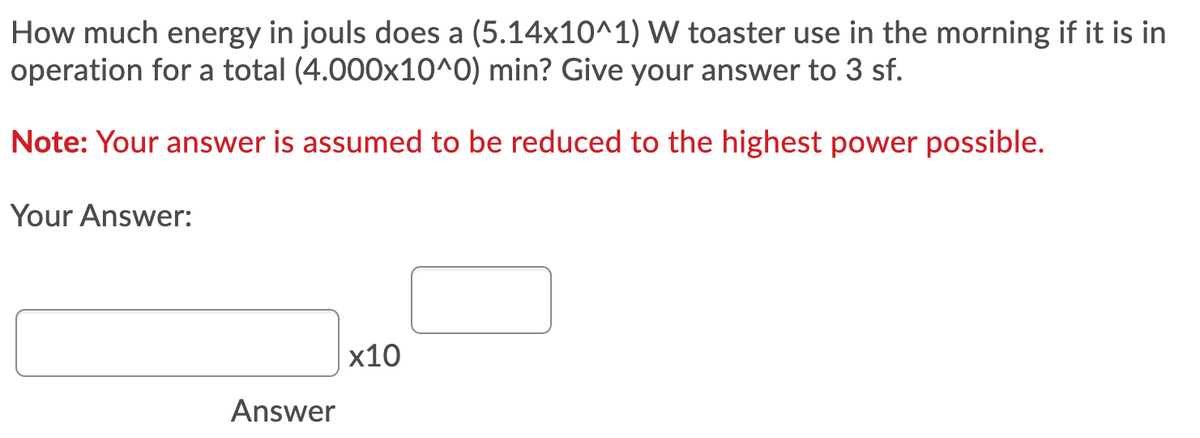 How much energy in jouls does a (5.14x10^1) W toaster use in the morning if it is in
operation for a total (4.000x10^0) min? Give your answer to 3 sf.
Note: Your answer is assumed to be reduced to the highest power possible.
Your Answer:
x10
Answer
