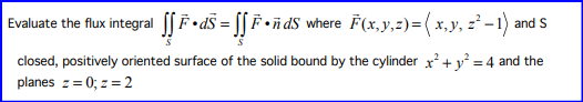Evaluate the flux integral [[F•dS = [[ F •ñdS where F(x,y,z) = ( x, y, 2² − 1) and S
closed, positively oriented surface of the solid bound by the cylinder x² + y² = 4 and the
planes z = 0; z = 2