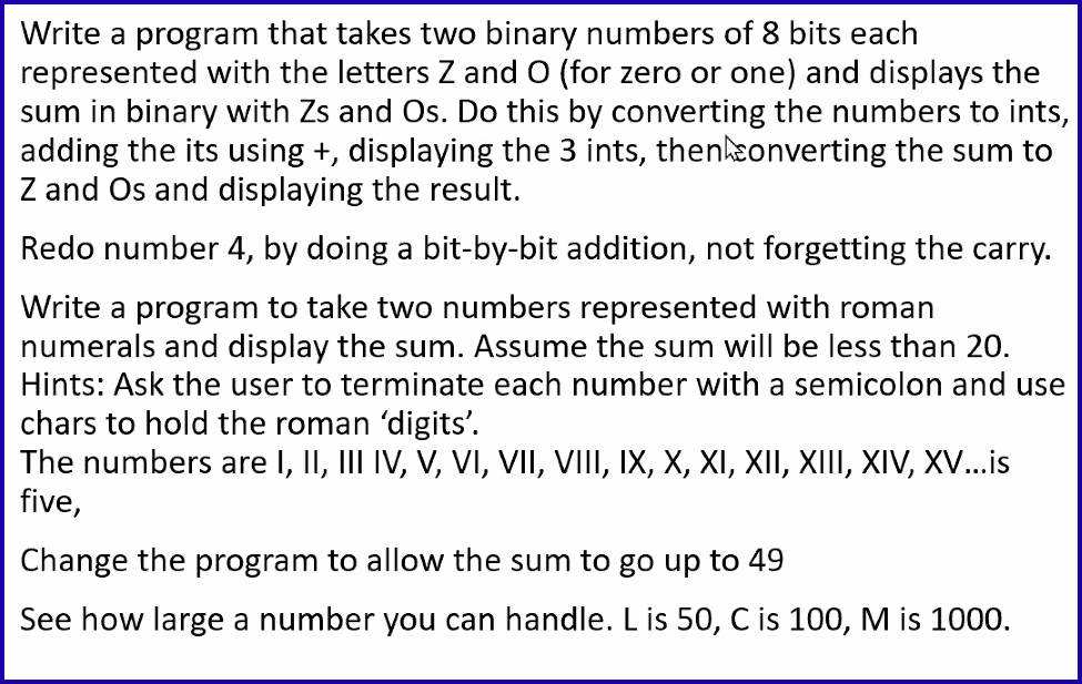 Write a program that takes two binary numbers of 8 bits each
represented with the letters Z and O (for zero or one) and displays the
sum in binary with Zs and Os. Do this by converting the numbers to ints,
adding the its using +, displaying the 3 ints, then converting the sum to
Z and Os and displaying the result.
Redo number 4, by doing a bit-by-bit addition, not forgetting the carry.
Write a program to take two numbers represented with roman
numerals and display the sum. Assume the sum will be less than 20.
Hints: Ask the user to terminate each number with a semicolon and use
chars to hold the roman 'digits'.
The numbers are I, II, III IV, V, VI, VII, VIII, IX, X, XI, XII, XIII, XIV, XV...is
five,
Change the program to allow the sum to go up to 49
See how large a number you can handle. L is 50, C is 100, M is 1000.