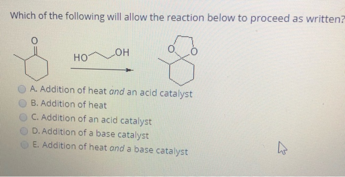 Which of the following will allow the reaction below to proceed as written?
HOT
но
A. Addition of heat and an acid catalyst
B. Addition of heat
O C. Addition of an acid catalyst
D. Addition of a base catalyst
E. Addition of heat and a base catalyst
