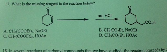 17. What is the missing reagent in the reaction below?
aq. HCI
A. CH2(COOE1)2, NaOEt
C. CH2(COOE1)2, HOAC
B. CH3CO2Et, NaOEt
D. CH3CO,Et, HOAC
18. In several reactions of carhonyl compounds that we have studied, the reaction proceeds by c
