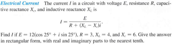 Electrical Current The current I in a circuit with voltage E, resistance R, capaci-
tive reactance X,, and inductive reactance X, is
E
R + (X1 – X,)i'
Find I if E = 12(cos 25° + i sin 25°), R = 3, X, = 4, and X, = 6. Give the answer
%3D
in rectangular form, with real and imaginary parts to the nearest tenth.
