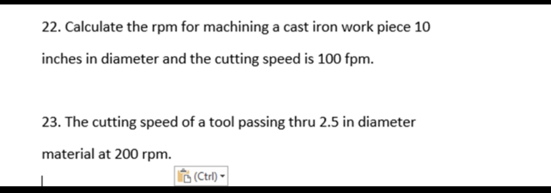 22. Calculate the rpm for machining a cast iron work piece 10
inches in diameter and the cutting speed is 100 fpm.
23. The cutting speed of a tool passing thru 2.5 in diameter
material at 200 rpm.
6 (Ctrl)
