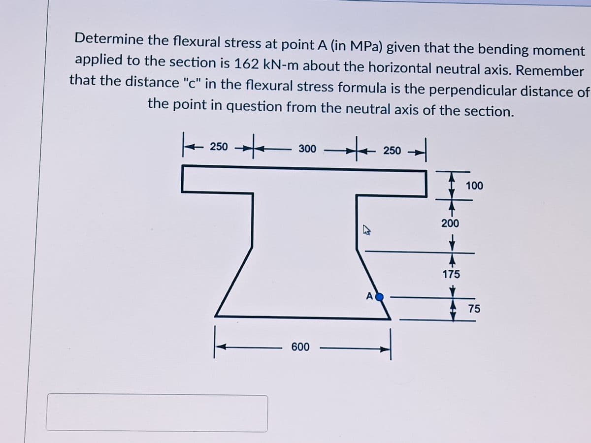 Determine the flexural stress at point A (in MPa) given that the bending moment
applied to the section is 162 kN-m about the horizontal neutral axis. Remember
that the distance "c" in the flexural stress formula is the perpendicular distance of
the point in question from the neutral axis of the section.
+ 250 →e
- 230 -
300
100
200
175
A
75
600
