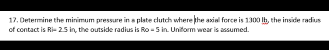 17. Determine the minimum pressure in a plate clutch where the axial force is 1300 lb, the inside radius
of contact is Ri= 2.5 in, the outside radius is Ro = 5 in. Uniform wear is assumed.

