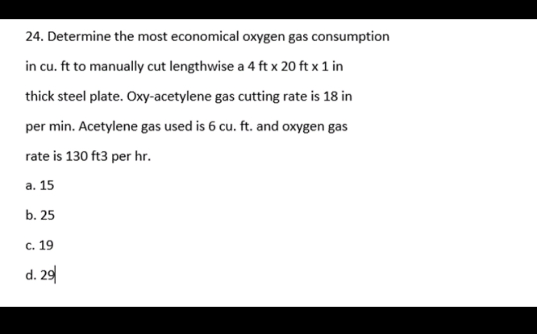 24. Determine the most economical oxygen gas consumption
in cu. ft to manually cut lengthwise a 4 ft x 20 ft x 1 in
thick steel plate. Oxy-acetylene gas cutting rate is 18 in
per min. Acetylene gas used is 6 cu. ft. and oxygen gas
rate is 130 ft3 per hr.
а. 15
b. 25
с. 19
d. 29
