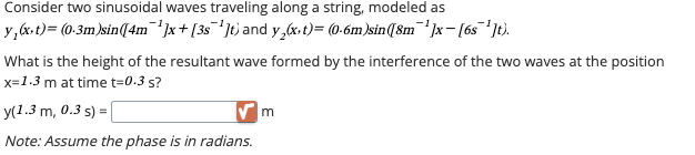 Consider two sinusoidal waves traveling along a string, modeled as
y,(x,t) = (0·3m)sin([4m¯¹³]x+ [3s¯¹³]t) and y2(x,t) = (0·6m)sin([8m¯¹³]x− [6s¯¹³]t).
What is the height of the resultant wave formed by the interference of the two waves at the position
x=1.3 m at time t=0.3 s?
y(1.3 m, 0.3 s)
Note: Assume the phase is in radians.
m