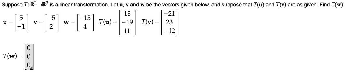 Suppose T: R²→R³ is a linear transformation. Let u, v and w be the vectors given below, and suppose that T(u) and T(v) are as given. Find T(w).
18
-21
T(u) = -19 T
T(v) = 23
– 12
11
--[11]-[5] ~-[41³]
V =
W =
2
u=
0
T(w) = 0
0