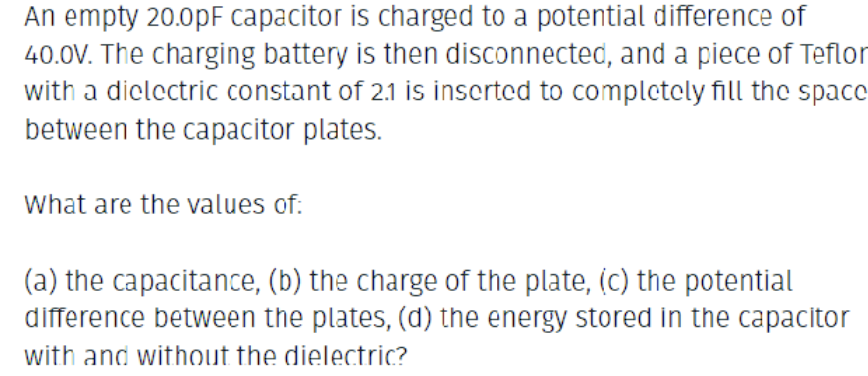 An empty 20.0pF capacitor is charged to a potential difference of
40.0V. The charging battery is then disconnected, and a piece of Teflor
with a dielectric constant of 21 is inserted to completely fill the space
between the capacitor plates.
What are the values of:
(a) the capacitance, (b) the charge of the plate, (c) the potential
difference between the plates, (d) the energy stored in the capacitor
with and without the dielectric?