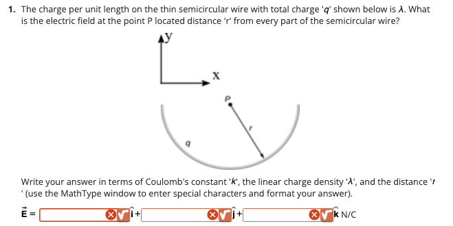 1. The charge per unit length on the thin semicircular wire with total charge 'q' shown below is A. What
is the electric field at the point P located distance 'r' from every part of the semicircular wire?
q
i+
X
Write your answer in terms of Coulomb's constant 'k', the linear charge density 'A', and the distance '/
' (use the MathType window to enter special characters and format your answer).
X√kN/C
X
i+