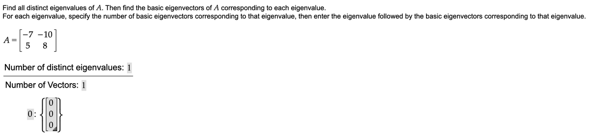 Find all distinct eigenvalues of A. Then find the basic eigenvectors of A corresponding to each eigenvalue.
For each eigenvalue, specify the number of basic eigenvectors corresponding to that eigenvalue, then enter the eigenvalue followed by the basic eigenvectors corresponding to that eigenvalue.
A
-7 -10
5 8
Number of distinct eigenvalues: 1
Number of Vectors: 1
0:
{}