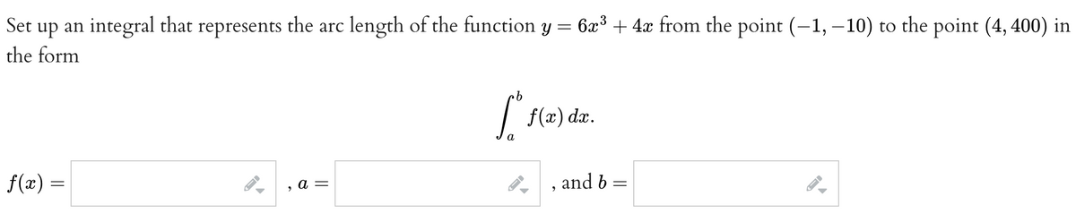 Set up an integral that represents the arc length of the function y = 6x³ + 4x from the point (-1,-10) to the point (4,400) in
the form
f(x) =
→
9
a =
·b
[º
a
f(x) dx.
and b
=
FI