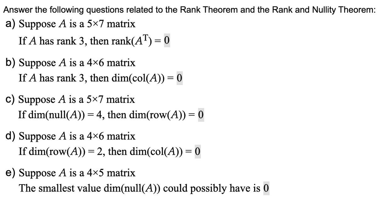Answer the following questions related to the Rank Theorem and the Rank and Nullity Theorem:
a) Suppose A is a 5x7 matrix
If A has rank 3, then rank(AT) = 0
b) Suppose A is a 4×6 matrix
If A has rank 3, then dim(col(A)) = 0
c) Suppose A is a 5×7 matrix
If dim(null(A)) = 4, then dim(row(A)) = 0
d) Suppose A is a 4×6 matrix
If dim(row(A)) = 2, then dim(col(A)) = 0
e) Suppose A is a 4×5 matrix
The smallest value dim(null(A)) could possibly have is 0