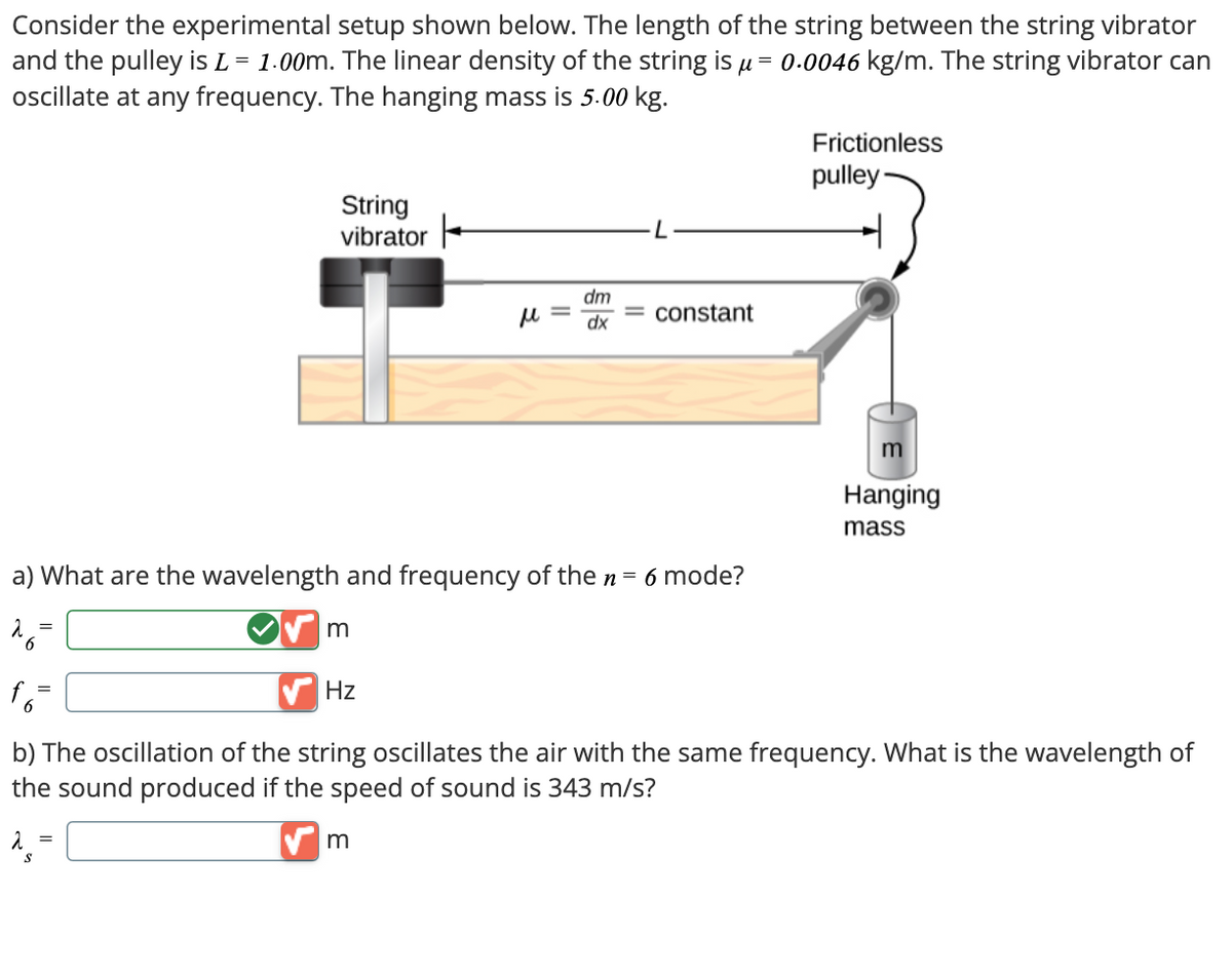 Consider the experimental setup shown below. The length of the string between the string vibrator
and the pulley is L = 1.00m. The linear density of the string is μ = 0.0046 kg/m. The string vibrator can
oscillate at any frequency. The hanging mass is 5.00 kg.
String
vibrator
ト
dm
με
constant
dx
a) What are the wavelength and frequency of the n = 6 mode?
26=
m
Frictionless
pulley
Hanging
mass
f6-
Hz
b) The oscillation of the string oscillates the air with the same frequency. What is the wavelength of
the sound produced if the speed of sound is 343 m/s?
λ =
S
✓ m