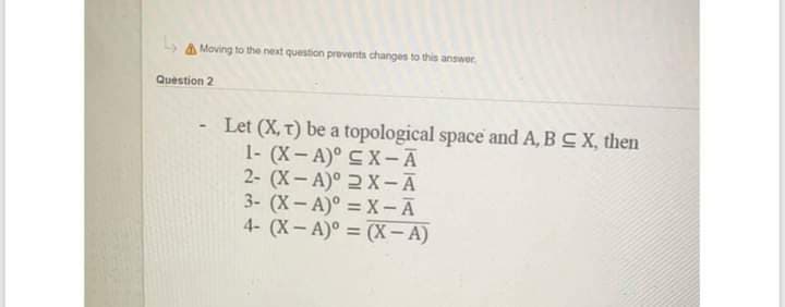 A Moving to the next question prevents changes to this answer
Question 2
Let (X, t) be a topological space and A, BCX, then
1- (X- A)° CX-Ā
2- (X- A)° 2 X-Ā
3- (X- A)° = X-A
4- (X- A)° = (X- A)
