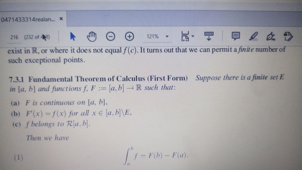 0471433314realan... x
216 (232 of 4S)
121%
exist in R, or where it does not equal f(c). It turns out that we can permit a finite number of
such exceptional points.
7.3.1 Fundamental Theorem of Calculus (First Form) Suppose there is a finite set E
in [a, b] and functions f, F := [a, b] → R such that:
(a) F is continuous on [a, b],
(b) F'(x) =f(x) for all x E [a, b] \E,
(c) f belongs to R(a,b].
Then we have
(1)
f = F(b) – F(a).
