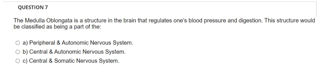 QUESTION 7
The Medulla Oblongata is a structure in the brain that regulates one's blood pressure and digestion. This structure would
be classified as being a part of the:
O a) Peripheral & Autonomic Nervous System.
O b) Central & Autonomic Nervous System.
O c) Central & Somatic Nervous System.
