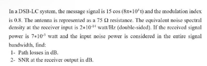 In a DSB-LC system, the message signal is 15 cos (8T*10 t) and the modulation index
is 0.8. The antenna is represented as a 75 Q resistance. The equivalent noise spectral
density at the receiver input is 2*10-14 watt/Hz (double-sided). If the received signal
power is 7*10-3 watt and the input noise power is considered in the entire signal
bandwidth, find:
1- Path losses in dB.
2- SNR at the receiver output in dB.
