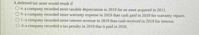 A deferred tax asset would result if
a. a company recorded more taxable depreciation in 2019 for an asset acquired in 2011.
b. a company recorded more warranty expense in 2019 than cash paid in 2019 for warranty repairs.
c. a company recorded more interest revenue in 2019 than cash received in 2019 for interest.
Od. a company recorded a tax penalty in 2019 that it paid in 2020.