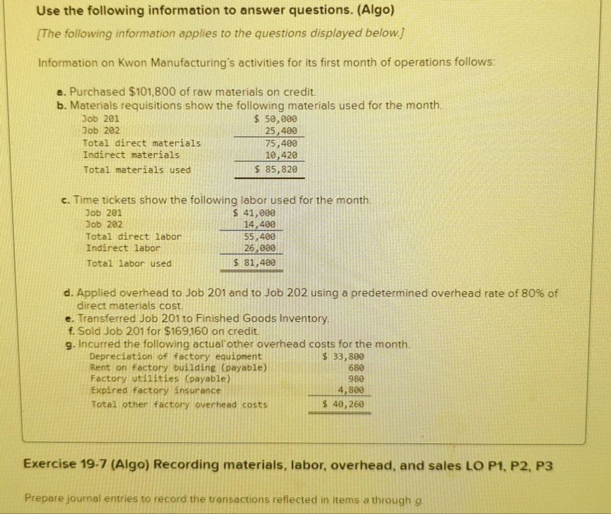 Use the following information to answer questions. (Algo)
[The following information applies to the questions displayed below.]
Information on Kwon Manufacturing's activities for its first month of operations follows:
a. Purchased $101,800 of raw materials on credit.
b. Materials requisitions show the following materials used for the month.
Job 201
Job 202
Total direct materials
Indirect materials
Total materials used
$ 50,000
25,400
75,400
10,420
$ 85,820
c. Time tickets show the following labor used for the month.
Job 201
$ 41,000
Job 202
14,400
Total direct labor
55,400
26,000
$ 81,400
Indirect labor
Total labor used
d. Applied overhead to Job 201 and to Job 202 using a predetermined overhead rate of 80% of
direct materials cost.
e. Transferred Job 201 to Finished Goods Inventory.
f. Sold Job 201 for $169,160 on credit.
g. Incurred the following actual' other overhead costs for the month.
Depreciation of factory equipment
Rent on factory building (payable)
Factory utilities (payable)
$ 33,800
680
Expired factory insurance
980
4,800
Total other factory overhead costs
$ 40,260
Exercise 19-7 (Algo) Recording materials, labor, overhead, and sales LO P1, P2, P3
Prepare journal entries to record the transactions reflected in items a through g.