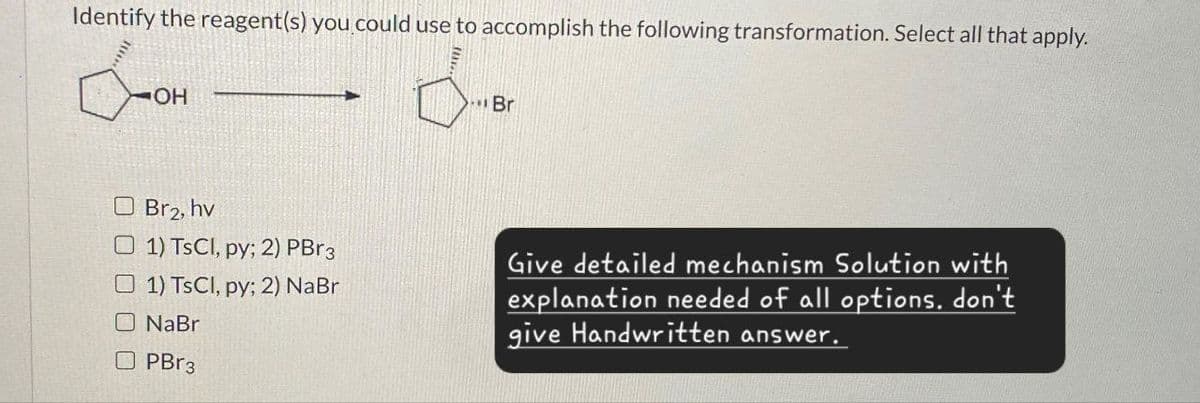 Identify the reagent(s) you could use to accomplish the following transformation. Select all that apply.
OH
Br2, hv
Br
1) TsCl, py; 2) PBг3
1) TsCl, py; 2) NaBr
NaBr
PBг3
Give detailed mechanism Solution with
explanation needed of all options. don't
give Handwritten answer.