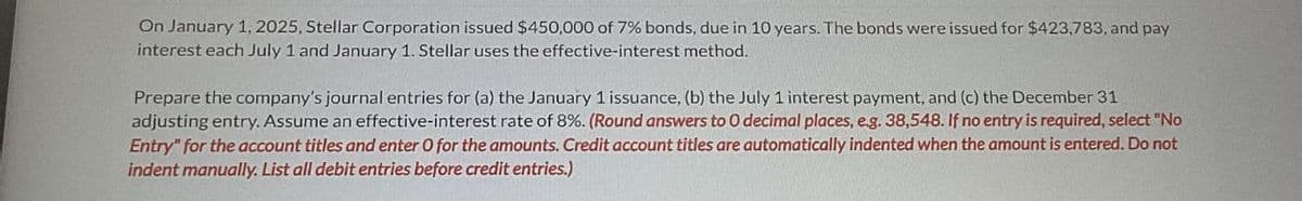 On January 1, 2025, Stellar Corporation issued $450,000 of 7% bonds, due in 10 years. The bonds were issued for $423,783, and pay
interest each July 1 and January 1. Stellar uses the effective-interest method.
Prepare the company's journal entries for (a) the January 1 issuance, (b) the July 1 interest payment, and (c) the December 31
adjusting entry. Assume an effective-interest rate of 8%. (Round answers to O decimal places, e.g. 38,548. If no entry is required, select "No
Entry" for the account titles and enter O for the amounts. Credit account titles are automatically indented when the amount is entered. Do not
indent manually. List all debit entries before credit entries.)