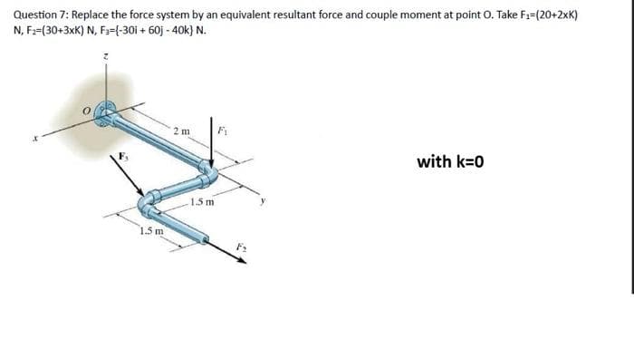 Question 7: Replace the force system by an equivalent resultant force and couple moment at point O. Take F₁-(20+2xK)
N, F2=(30+3xK) N, F3={-30i + 60j - 40k} N.
1.5 m
2 m
in
-1.5 m
F₁
F₂
with k=0