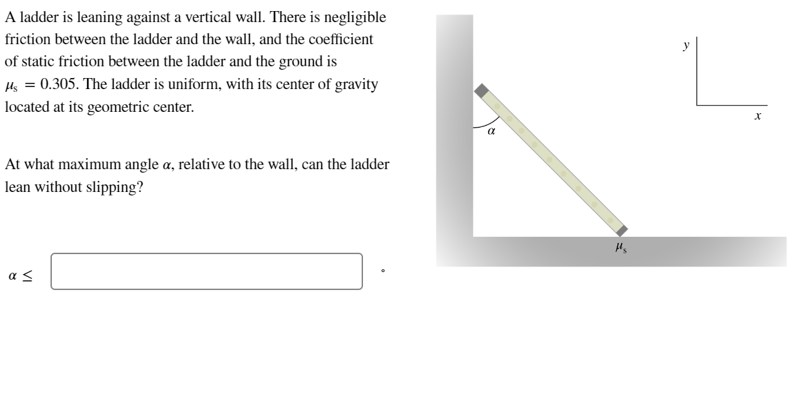 A ladder is leaning against a vertical wall. There is negligible
friction between the ladder and the wall, and the coefficient
of static friction between the ladder and the ground is
Ms = 0.305. The ladder is uniform, with its center of gravity
located at its geometric center.
At what maximum angle a, relative to the wall, can the ladder
lean without slipping?
ας
a
H₂
y
X