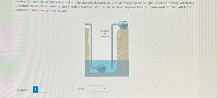 Review Conceptual Example 6 as an aid in understanding this problem. Consider the pump on the right side of the drawing, which acts
to reduce the air pressure in the pipe. The air pressure outside the pipe is one atmosphere. Find the maximum depth from which this
pump can extract water from the well.
Number
Units
Reduced
at
pressure