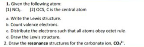 1. Given the following atom:
(1) NCI,. (2) OCS, C is the central atom
a. Write the Lewis structure.
b. Count valence electrons.
c. Distribute the electrons such that all atoms obey octet rule.
d. Draw the Lewis structure.
2. Draw the resonance structures for the carbonate ion, CO,.
