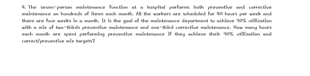4. The seven-person maintenance function at a hospital performs both preventive and corrective
maintenance on hundreds of items each month, All the workers are scheduled for 40 hours per week and
there are four weeks in a month. It is the goal of the maintenance department to achieve 90% utilization
with a mix of two-thirds preventive maintenance and one-third corrective maintenance, How many hours
each month are spent performing preventive maintenance if they achieve their 90% utilization and
correct/preventive mix targets?
