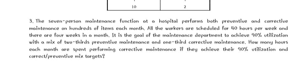 2
3. The seven-person maintenance function at a hospital performs both preventive and corrective
maintenance on hundreds of items each month. All the workers are scheduled for 40 hours per week and
there are four weeks in a month. It is the gool of the maintenance deportment to achieve 90% utilization
with a mix of two-thirds preventive maintenance and one-third corrective moaintenance. How many hours
each month are spent performing corrective maintenance if they achieve their 90% utilization and
correct/preventive mix targets?
